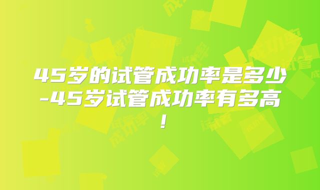 45岁的试管成功率是多少-45岁试管成功率有多高!