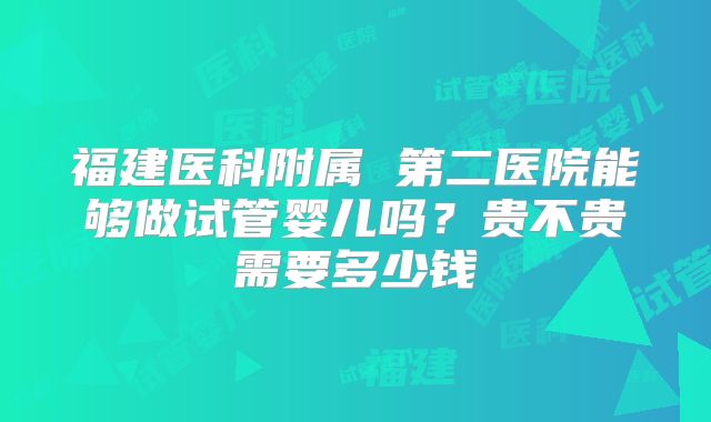 福建医科附属 第二医院能够做试管婴儿吗?贵不贵需要多少钱