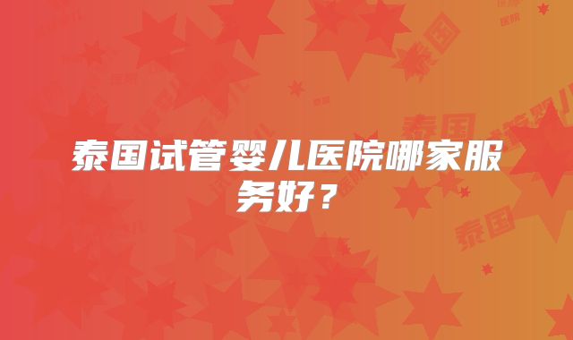 泰国试管婴儿医院哪家服务好？