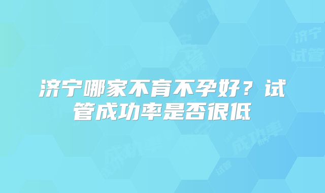济宁哪家不育不孕好？试管成功率是否很低