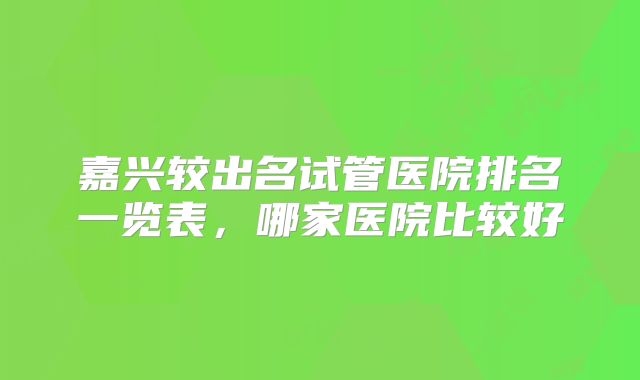 嘉兴较出名试管医院排名一览表,哪家医院比较好