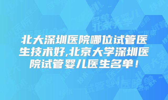 北大深圳医院哪位试管医生技术好,北京大学深圳医院试管婴儿医生名单!