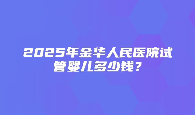 2025年金华人民医院试管婴儿多少钱？