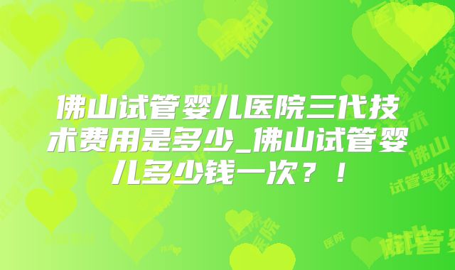 佛山试管婴儿医院三代技术费用是多少_佛山试管婴儿多少钱一次?!