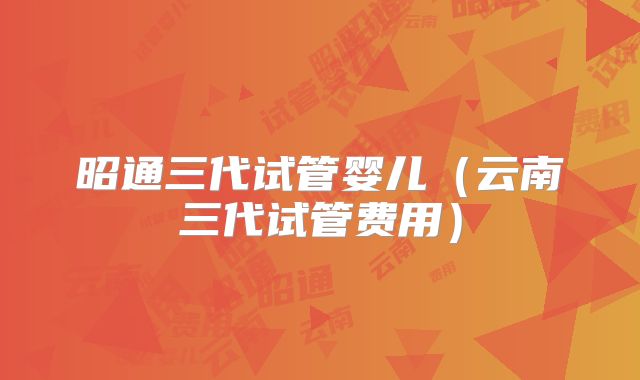 昭通三代试管婴儿（云南三代试管费用）