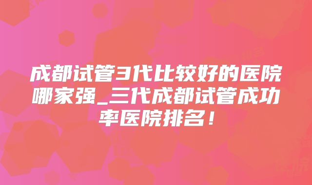 成都试管3代比较好的医院哪家强_三代成都试管成功率医院排名!