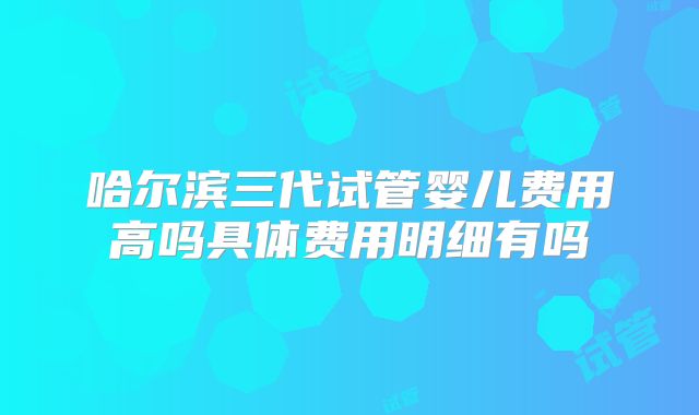 哈尔滨三代试管婴儿费用高吗具体费用明细有吗