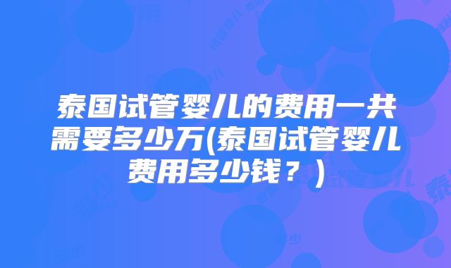 泰国试管婴儿的费用一共需要多少万(泰国试管婴儿费用多少钱?)