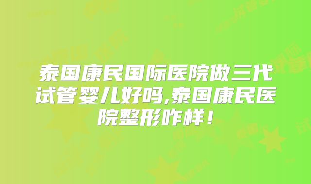 泰国康民国际医院做三代试管婴儿好吗,泰国康民医院整形咋样!
