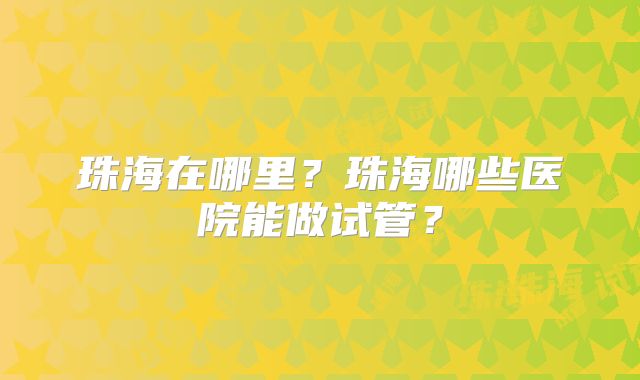 珠海在哪里？珠海哪些医院能做试管？