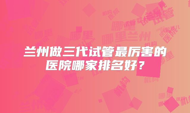 兰州做三代试管最厉害的医院哪家排名好？