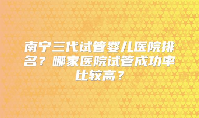 南宁三代试管婴儿医院排名?哪家医院试管成功率比较高?