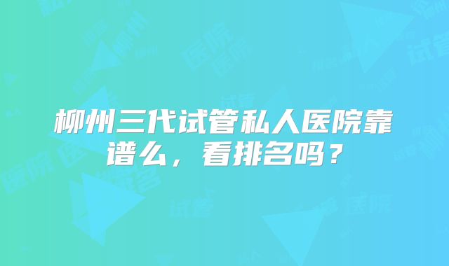 柳州三代试管私人医院靠谱么,看排名吗?