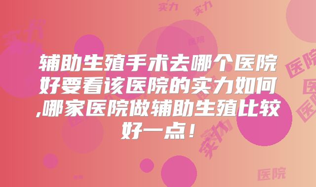 辅助生殖手术去哪个医院好要看该医院的实力如何,哪家医院做辅助生殖比较好一点!