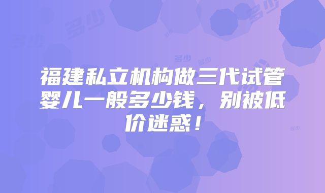 福建私立机构做三代试管婴儿一般多少钱,别被低价迷惑!