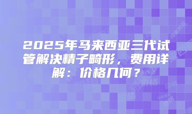 2025年马来西亚三代试管解决精子畸形，费用详解：价格几何？