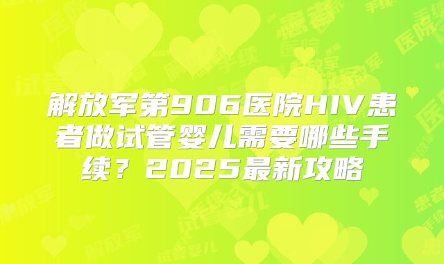 解放军第906医院HIV患者做试管婴儿需要哪些手续?2025最新攻略