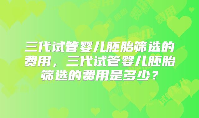 三代试管婴儿胚胎筛选的费用，三代试管婴儿胚胎筛选的费用是多少？