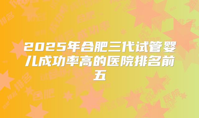 2025年合肥三代试管婴儿成功率高的医院排名前五