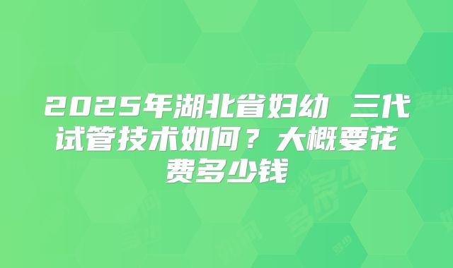 2025年湖北省妇幼 三代试管技术如何?大概要花费多少钱