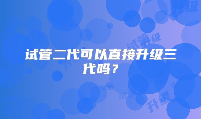 试管二代可以直接升级三代吗？