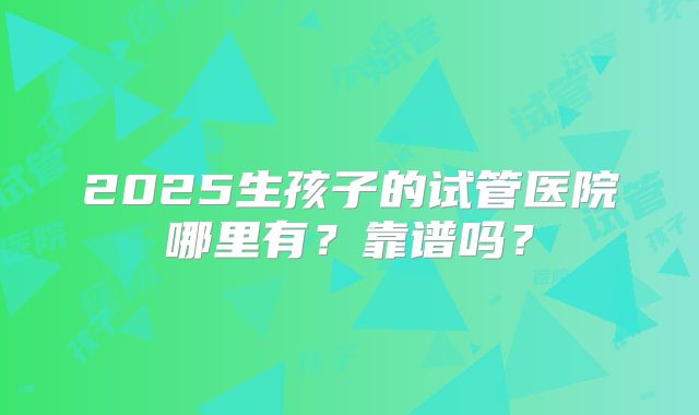 2025生孩子的试管医院哪里有？靠谱吗？
