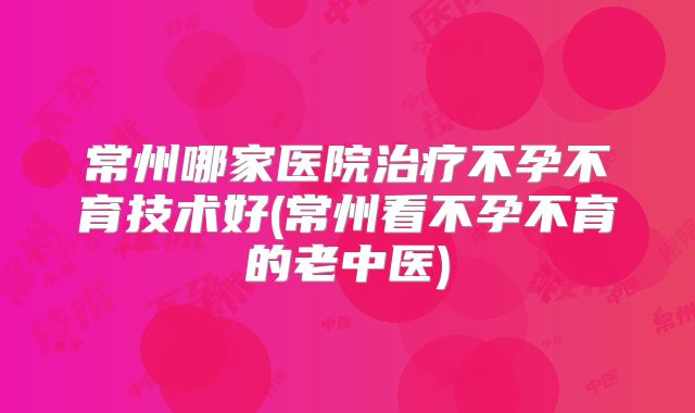 常州哪家医院治疗不孕不育技术好(常州看不孕不育的老中医)