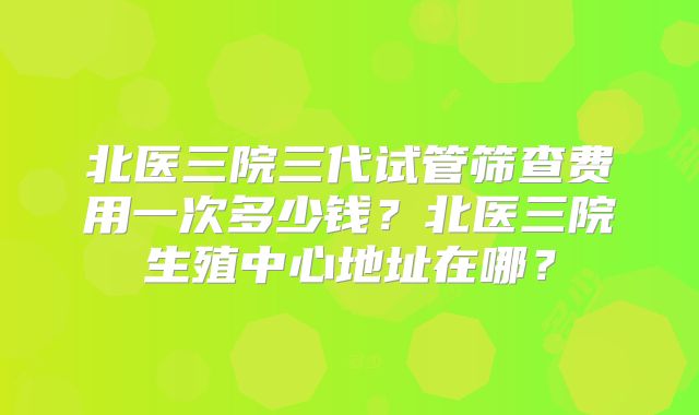 北医三院三代试管筛查费用一次多少钱?北医三院生殖中心地址在哪?