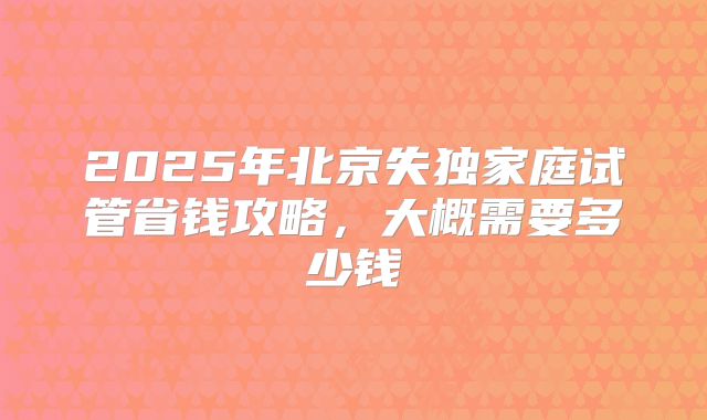 2025年北京失独家庭试管省钱攻略,大概需要多少钱