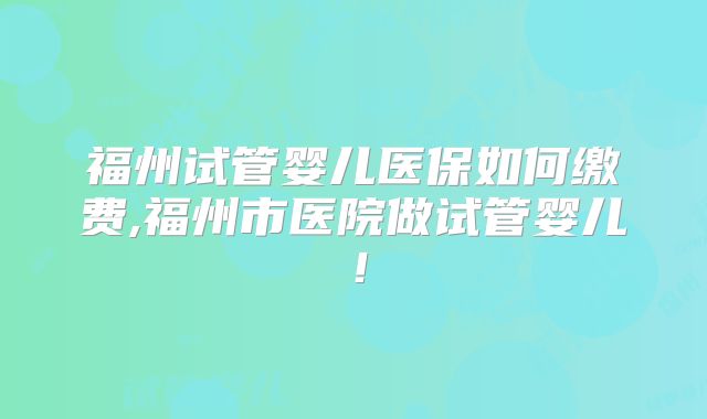 福州试管婴儿医保如何缴费,福州市医院做试管婴儿!