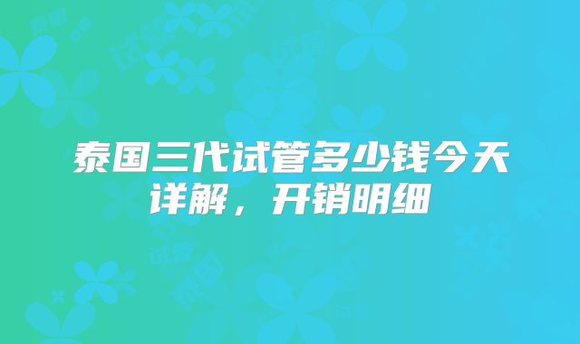 泰国三代试管多少钱今天详解,开销明细