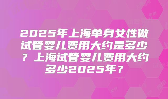 2025年上海单身女性做试管婴儿费用大约是多少？上海试管婴儿费用大约多少2025年？