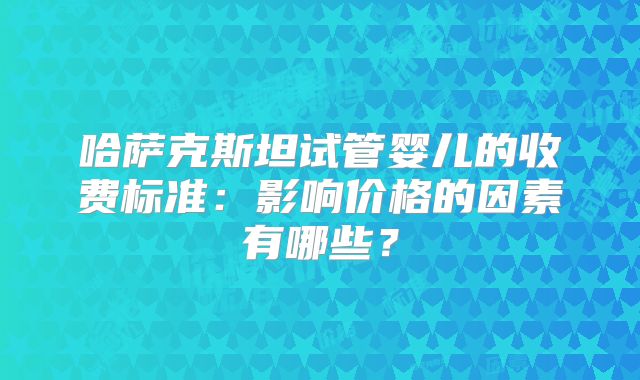 哈萨克斯坦试管婴儿的收费标准：影响价格的因素有哪些？