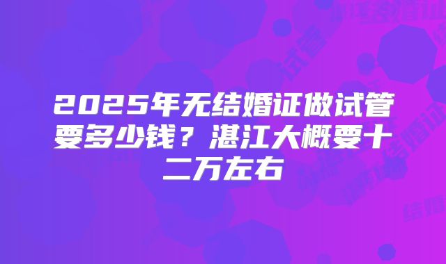 2025年无结婚证做试管要多少钱?湛江大概要十二万左右