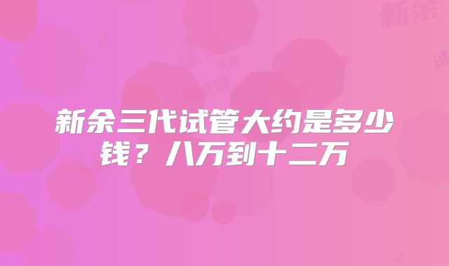 新余三代试管大约是多少钱？八万到十二万