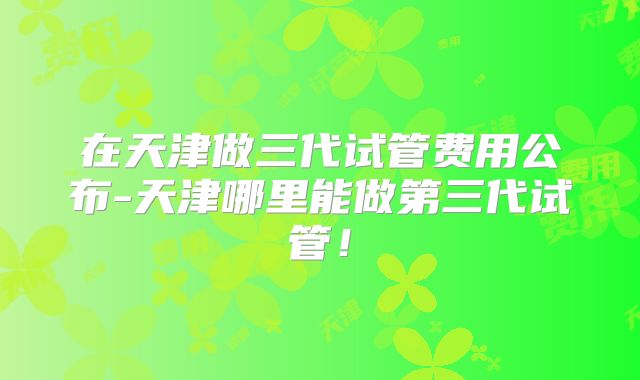 在天津做三代试管费用公布-天津哪里能做第三代试管！