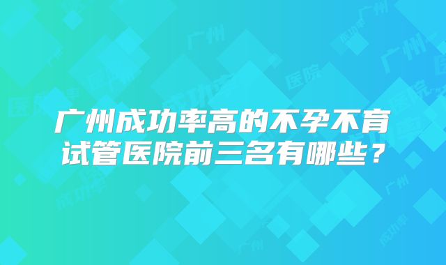 广州成功率高的不孕不育试管医院前三名有哪些？