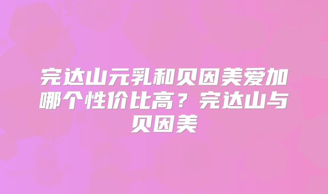 完达山元乳和贝因美爱加哪个性价比高？完达山与贝因美