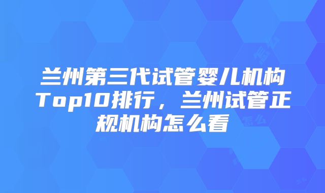 兰州第三代试管婴儿机构Top10排行,兰州试管正规机构怎么看