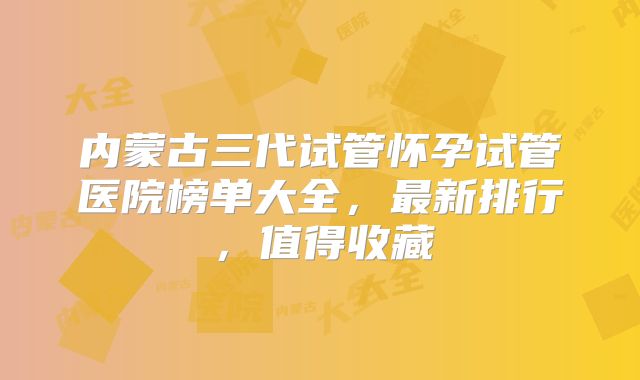内蒙古三代试管怀孕试管医院榜单大全,最新排行,值得收藏