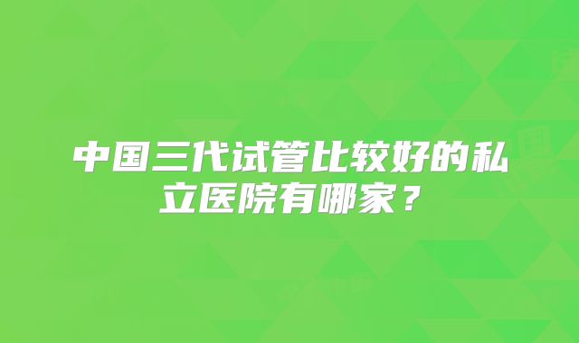 中国三代试管比较好的私立医院有哪家？