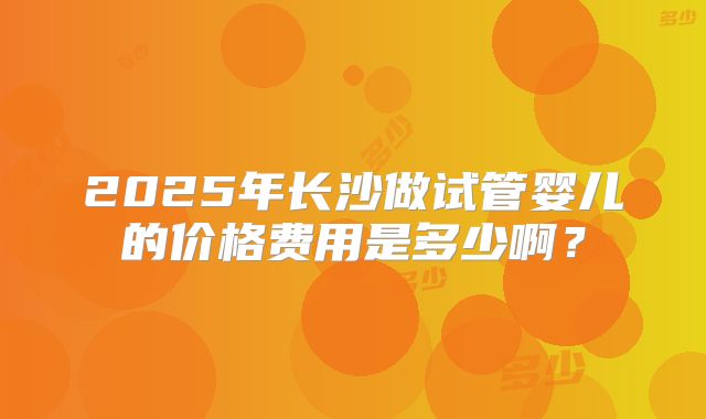 2025年长沙做试管婴儿的价格费用是多少啊?