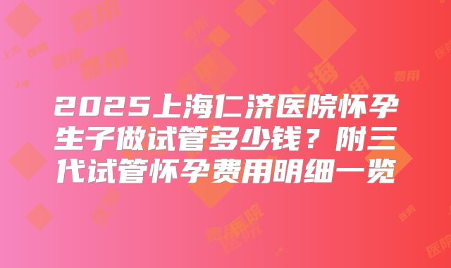 2025上海仁济医院怀孕生子做试管多少钱？附三代试管怀孕费用明细一览