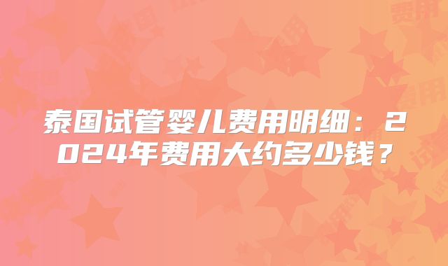 泰国试管婴儿费用明细:2024年费用大约多少钱?