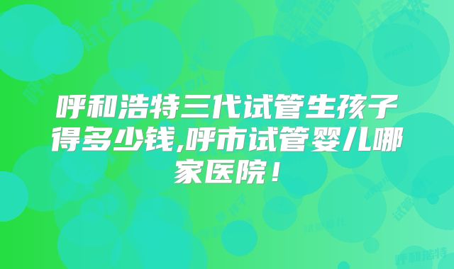 呼和浩特三代试管生孩子得多少钱,呼市试管婴儿哪家医院!