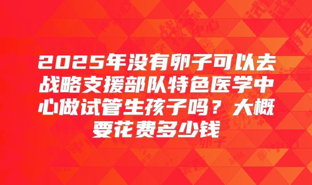 2025年没有卵子可以去战略支援部队特色医学中心做试管生孩子吗？大概要花费多少钱