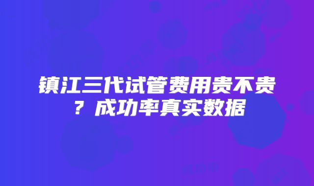 镇江三代试管费用贵不贵？成功率真实数据