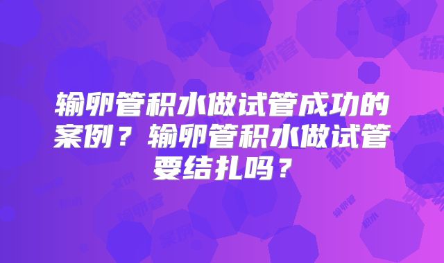 输卵管积水做试管成功的案例?输卵管积水做试管要结扎吗?