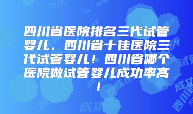 四川省医院排名三代试管婴儿、四川省十佳医院三代试管婴儿！四川省哪个医院做试管婴儿成功率高！