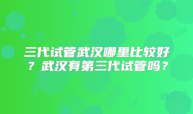 三代试管武汉哪里比较好？武汉有第三代试管吗？